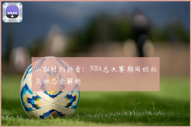 从推特到抖音:NBA总决赛期间的社交动态全解析