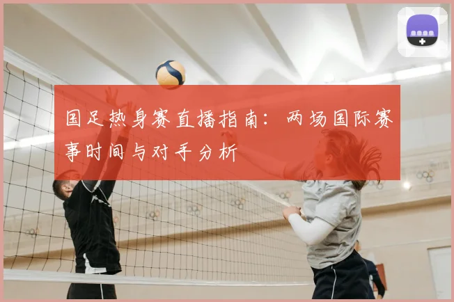 国足热身赛直播指南：两场国际赛事时间与对手分析
