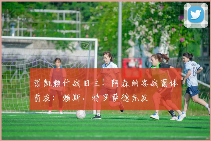 哲凯赖什战旧主！阿森纳客战葡体首发：赖斯、特罗萨德先发