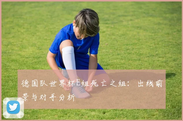 德国队世界杯E组死亡之组：出线前景与对手分析