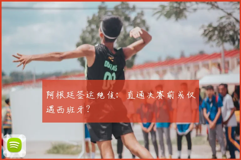 阿根廷签运绝佳：直通决赛前或仅遇西班牙？