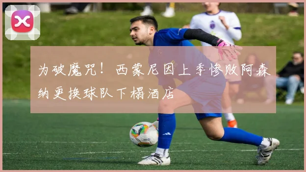 为破魔咒!西蒙尼因上季惨败阿森纳更换球队下榻酒店