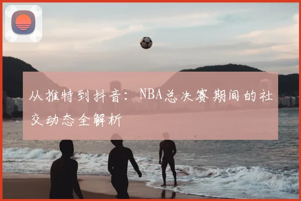从推特到抖音：NBA总决赛期间的社交动态全解析